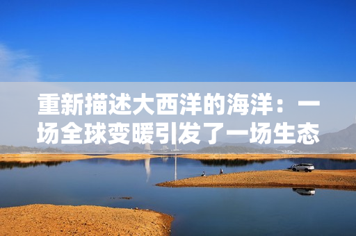 重新描述大西洋的海洋：一场全球变暖引发了一场生态危机