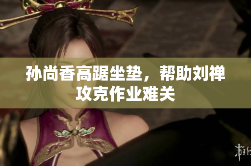 孙尚香高踞坐垫，帮助刘禅攻克作业难关