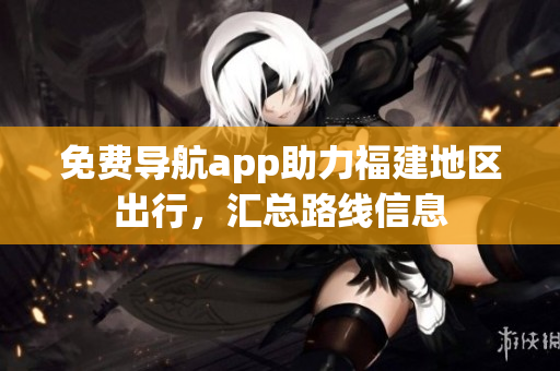 免费导航app助力福建地区出行，汇总路线信息