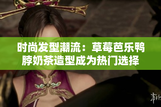 时尚发型潮流：草莓芭乐鸭脖奶茶造型成为热门选择