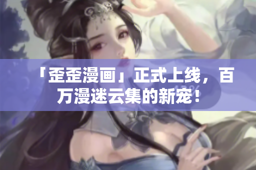 「歪歪漫画」正式上线，百万漫迷云集的新宠！