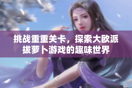 挑战重重关卡，探索大欧派拔萝卜游戏的趣味世界