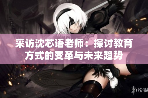 采访沈芯语老师：探讨教育方式的变革与未来趋势