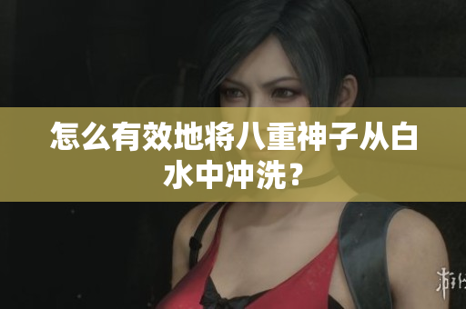 怎么有效地将八重神子从白水中冲洗？