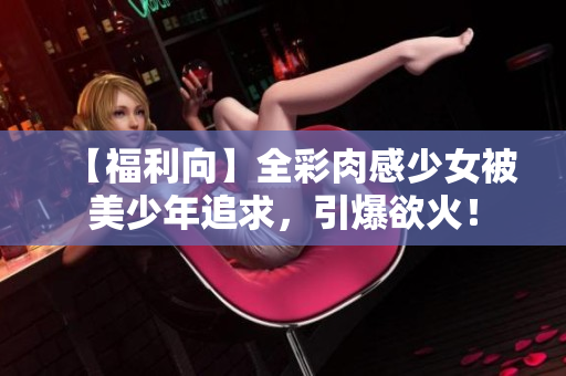 【福利向】全彩肉感少女被美少年追求，引爆欲火！