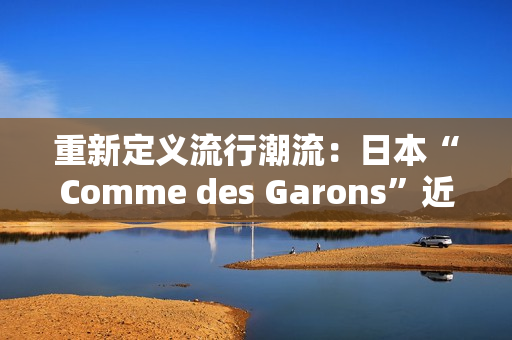 重新定义流行潮流：日本“Comme des Garons”近期时尚趋势分析