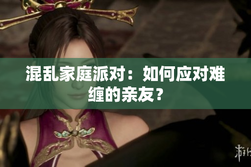 混乱家庭派对：如何应对难缠的亲友？