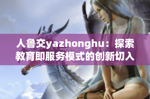 人鲁交yazhonghu：探索教育即服务模式的创新切入点