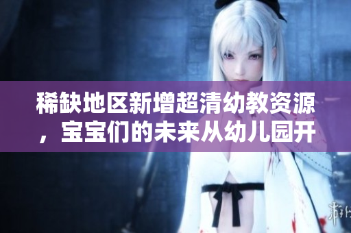 稀缺地区新增超清幼教资源，宝宝们的未来从幼儿园开始！