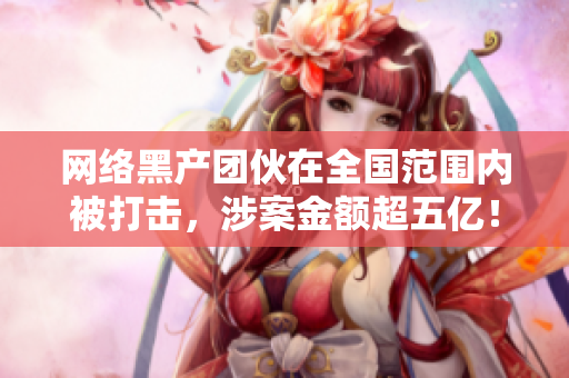 网络黑产团伙在全国范围内被打击，涉案金额超五亿！