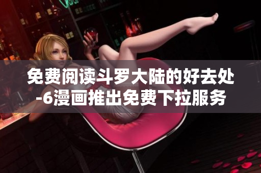 免费阅读斗罗大陆的好去处-6漫画推出免费下拉服务