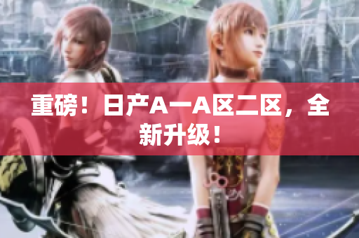 重磅！日产A一A区二区，全新升级！