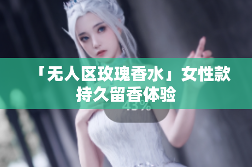 「无人区玫瑰香水」女性款持久留香体验