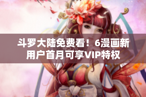 斗罗大陆免费看！6漫画新用户首月可享VIP特权