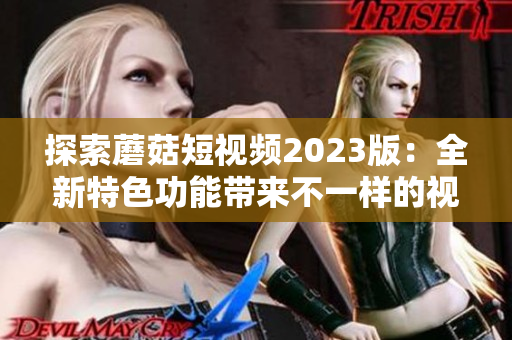 探索蘑菇短视频2023版：全新特色功能带来不一样的视觉盛宴
