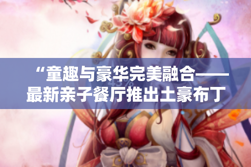 “童趣与豪华完美融合——最新亲子餐厅推出土豪布丁”