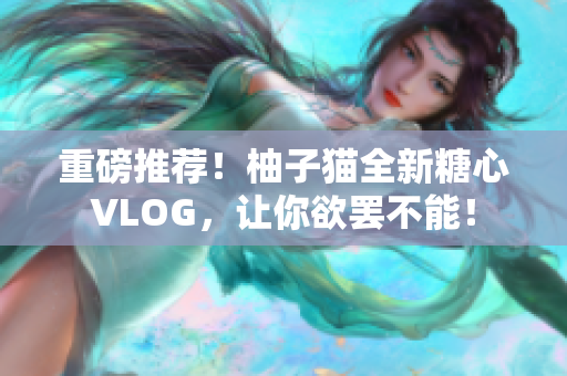 重磅推荐！柚子猫全新糖心VLOG，让你欲罢不能！