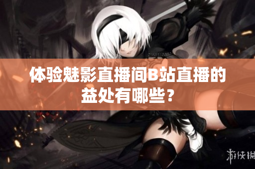 体验魅影直播间B站直播的益处有哪些？