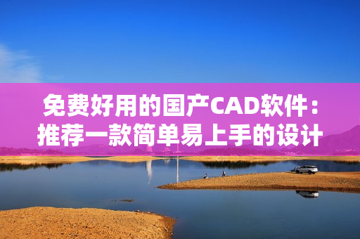 免费好用的国产CAD软件：推荐一款简单易上手的设计利器