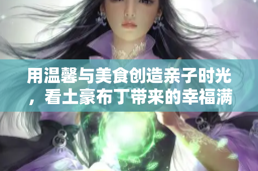 用温馨与美食创造亲子时光，看土豪布丁带来的幸福满满