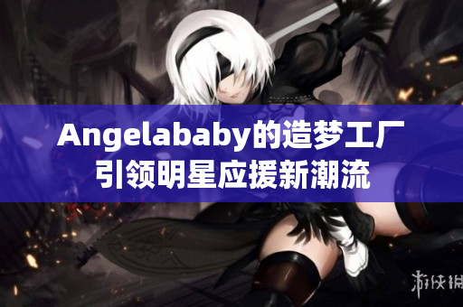 Angelababy的造梦工厂引领明星应援新潮流