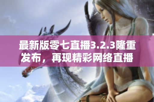 最新版零七直播3.2.3隆重发布，再现精彩网络直播