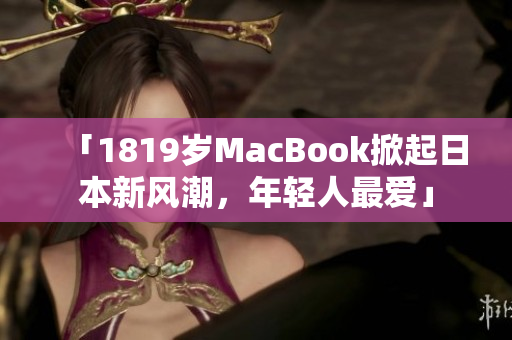 「1819岁MacBook掀起日本新风潮，年轻人最爱」