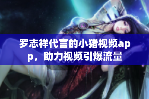 罗志祥代言的小猪视频app，助力视频引爆流量