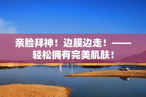 亲脸拜神！边膜边走！——轻松拥有完美肌肤！