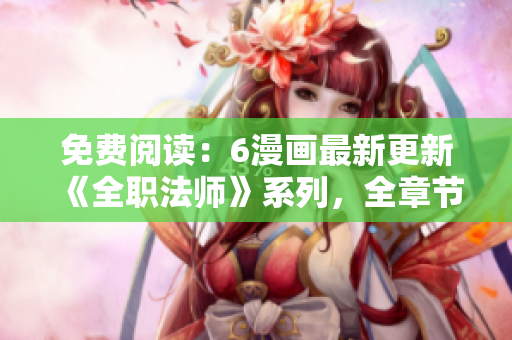 免费阅读：6漫画最新更新《全职法师》系列，全章节更新！