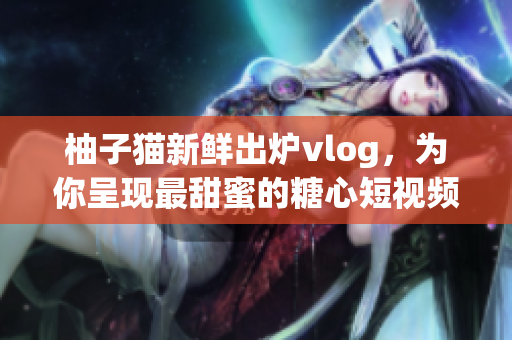 柚子猫新鲜出炉vlog，为你呈现最甜蜜的糖心短视频