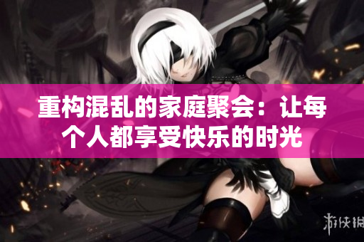 重构混乱的家庭聚会：让每个人都享受快乐的时光
