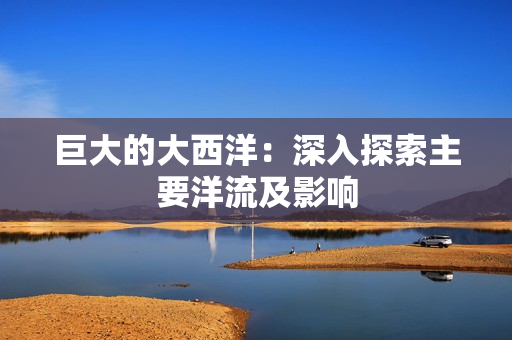 巨大的大西洋：深入探索主要洋流及影响