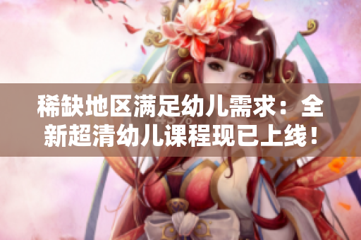 稀缺地区满足幼儿需求：全新超清幼儿课程现已上线！