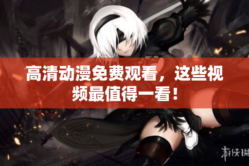 高清动漫免费观看，这些视频最值得一看！