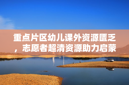 重点片区幼儿课外资源匮乏，志愿者超清资源助力启蒙教育