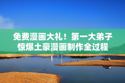 免费漫画大礼！第一大弟子惊爆土豪漫画制作全过程