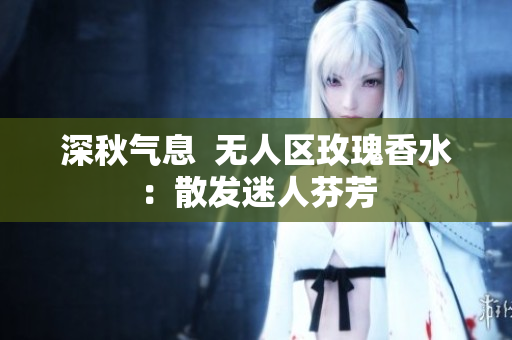 深秋气息  无人区玫瑰香水：散发迷人芬芳