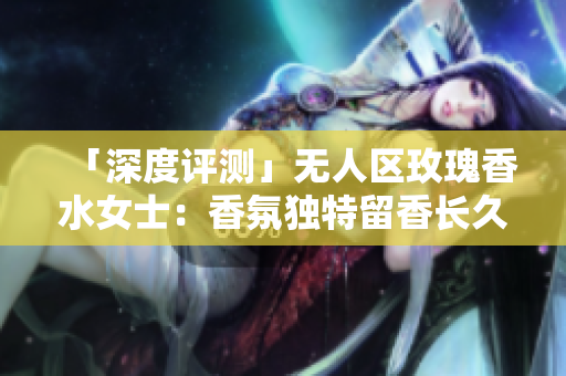 「深度评测」无人区玫瑰香水女士：香氛独特留香长久