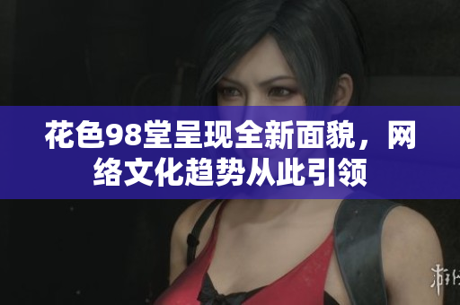 花色98堂呈现全新面貌，网络文化趋势从此引领