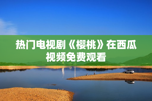 热门电视剧《樱桃》在西瓜视频免费观看