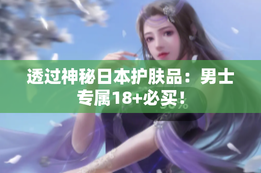 透过神秘日本护肤品：男士专属18+必买！