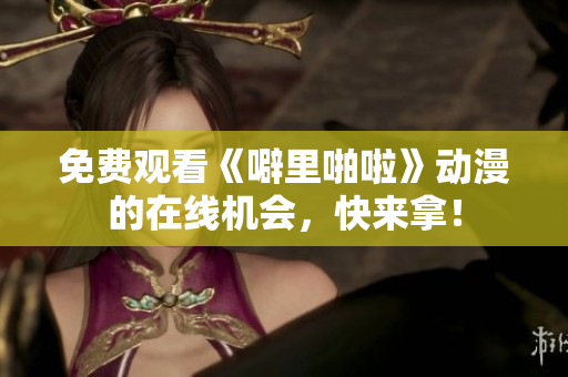 免费观看《噼里啪啦》动漫的在线机会，快来拿！