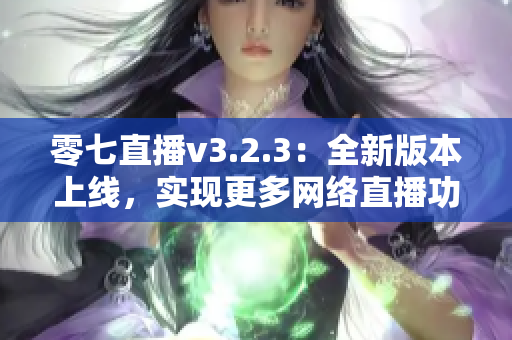 零七直播v3.2.3：全新版本上线，实现更多网络直播功能！