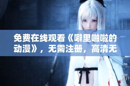 免费在线观看《噼里啪啦的动漫》，无需注册，高清无广告！