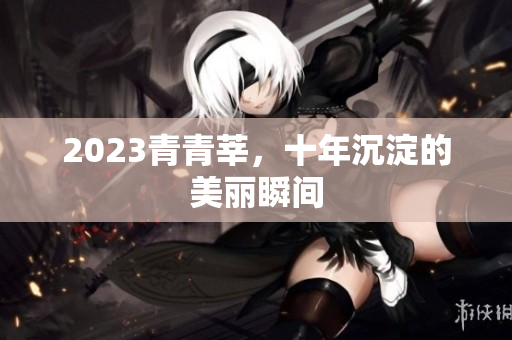 2023青青莘，十年沉淀的美丽瞬间