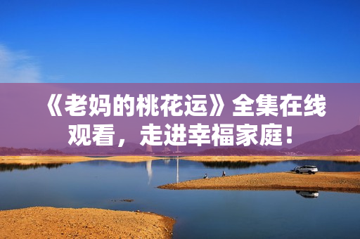 《老妈的桃花运》全集在线观看，走进幸福家庭！