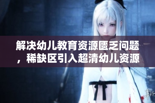 解决幼儿教育资源匮乏问题，稀缺区引入超清幼儿资源