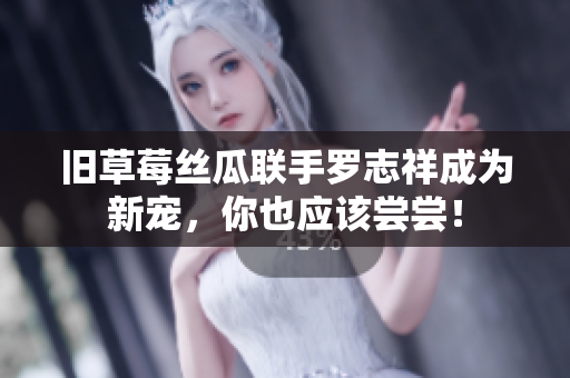 旧草莓丝瓜联手罗志祥成为新宠，你也应该尝尝！