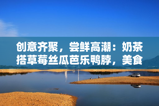 创意齐聚，尝鲜高潮：奶茶搭草莓丝瓜芭乐鸭脖，美食大杂烩